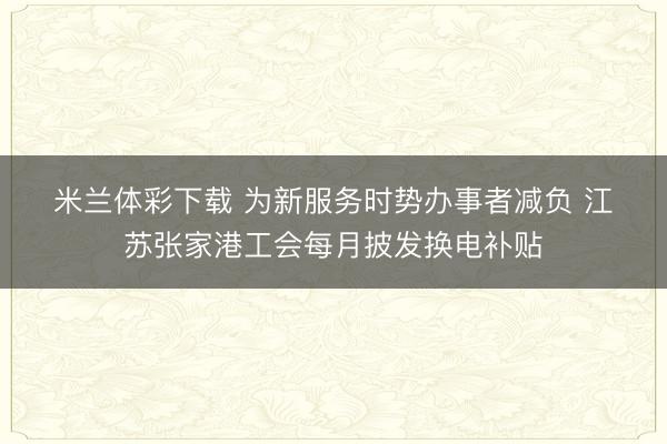 米兰体彩下载 为新服务时势办事者减负 江苏张家港工会每月披发换电补贴