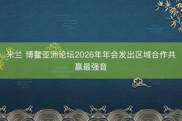 米兰 博鳌亚洲论坛2026年年会发出区域合作共赢最强音