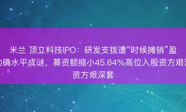 米兰 顶立科技IPO：研发支拨遭“时候摊销”盈利的确水平成谜，募资额缩小45.64%高位入股资方艰深套