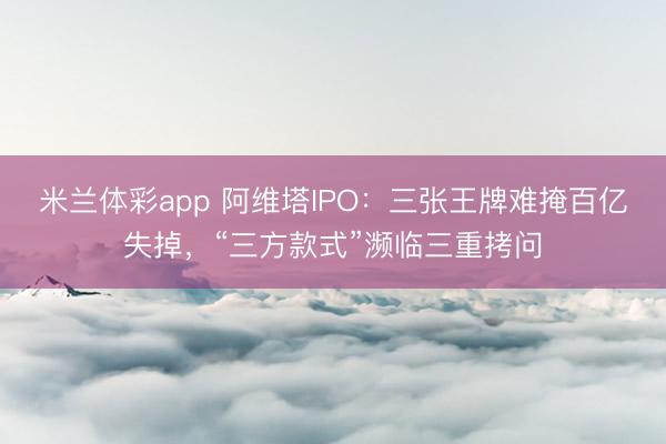 米兰体彩app 阿维塔IPO：三张王牌难掩百亿失掉，“三方款式”濒临三重拷问