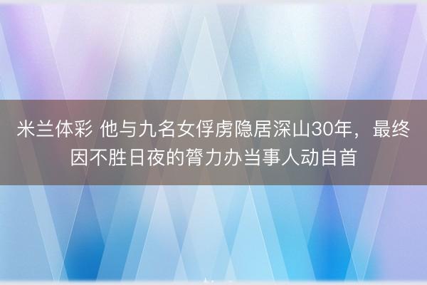 米兰体彩 他与九名女俘虏隐居深山30年，最终因不胜日夜的膂力办当事人动自首