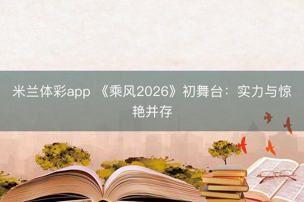 米兰体彩app 《乘风2026》初舞台:实力与惊艳并存