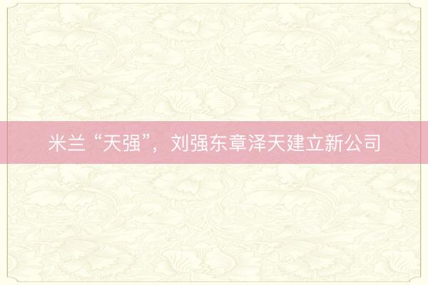 米兰 “天强”,刘强东章泽天建立新公司