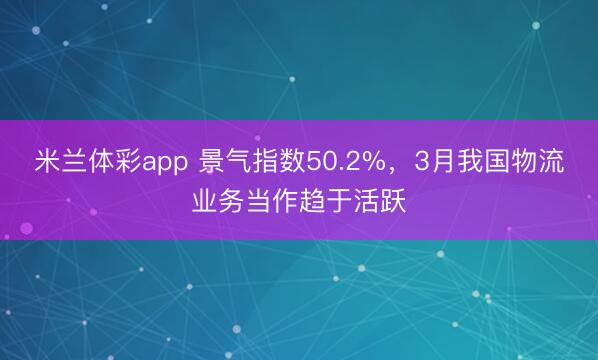 米兰体彩app 景气指数50.2%，3月我国物流业务当作趋于活跃