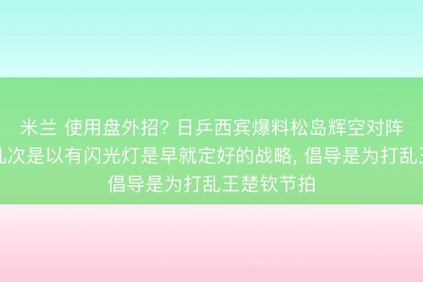 米兰 使用盘外招? 日乒西宾爆料松岛辉空对阵王楚钦好几次是以有闪光灯是早就定好的战略, 倡导是为打乱王楚钦节拍