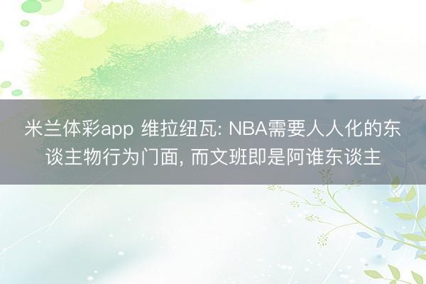 米兰体彩app 维拉纽瓦: NBA需要人人化的东谈主物行为门面, 而文班即是阿谁东谈主