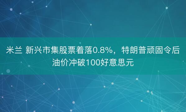 米兰 新兴市集股票着落0.8%,特朗普顽固令后油价冲破100好意思元