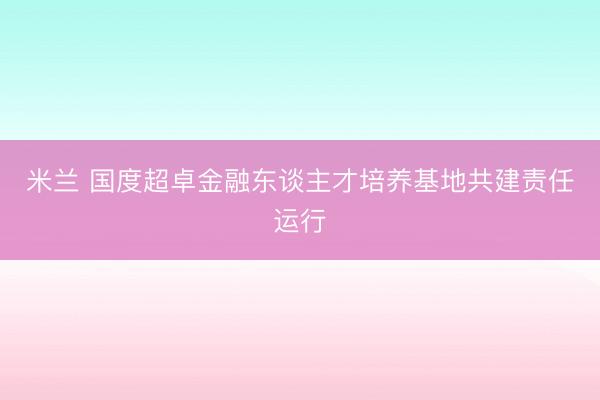 米兰 国度超卓金融东谈主才培养基地共建责任运行