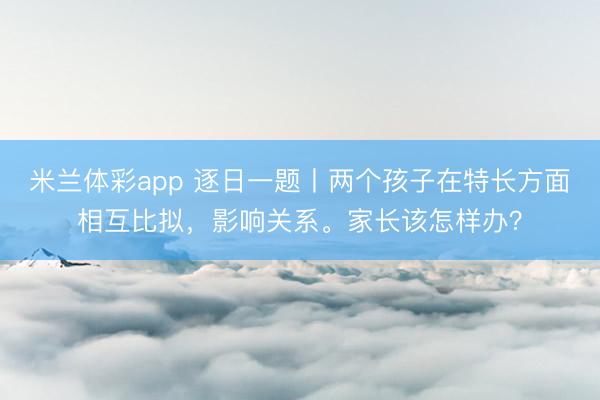 米兰体彩app 逐日一题丨两个孩子在特长方面相互比拟，影响关系。家长该怎样办？