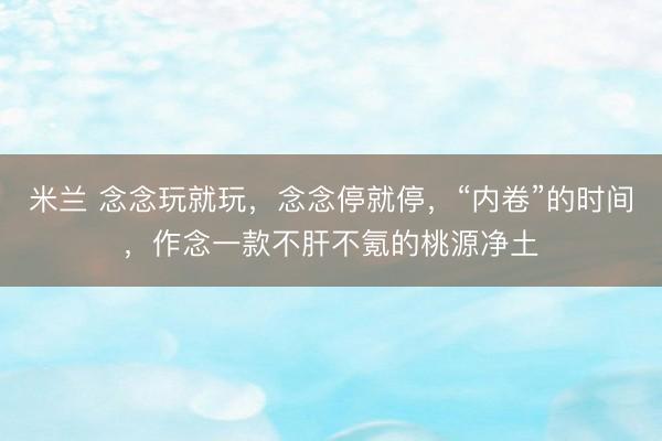 米兰 念念玩就玩，念念停就停，“内卷”的时间，作念一款不肝不氪的桃源净土