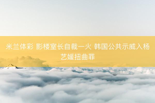 米兰体彩 影楼室长自裁一火 韩国公共示威入杨艺媛扭曲罪