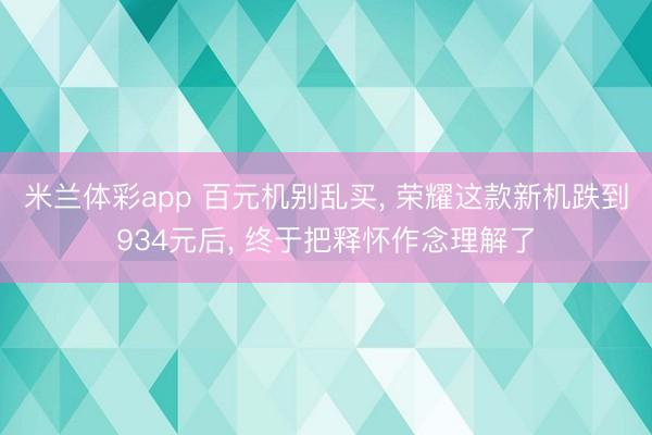 米兰体彩app 百元机别乱买， 荣耀这款新机跌到934元后， 终于把释怀作念理解了