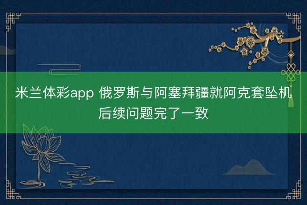 米兰体彩app 俄罗斯与阿塞拜疆就阿克套坠机后续问题完了一致