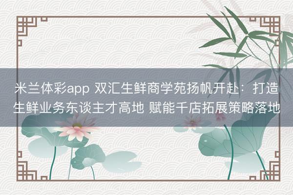 米兰体彩app 双汇生鲜商学苑扬帆开赴：打造生鲜业务东谈主才高地 赋能千店拓展策略落地
