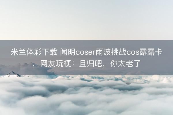 米兰体彩下载 闻明coser雨波挑战cos露露卡，网友玩梗：且归吧，你太老了