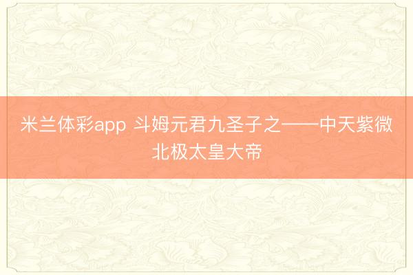 米兰体彩app 斗姆元君九圣子之——中天紫微北极太皇大帝