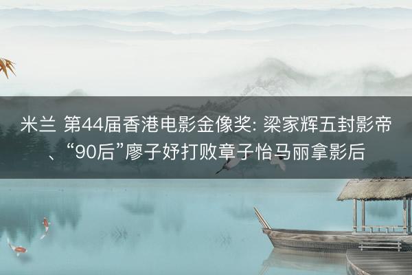 米兰 第44届香港电影金像奖: 梁家辉五封影帝、“90后”廖子妤打败章子怡马丽拿影后