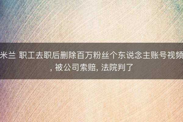 米兰 职工去职后删除百万粉丝个东说念主账号视频， 被公司索赔， 法院判了