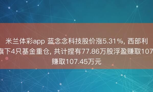 米兰体彩app 蓝念念科技股价涨5.31%， 西部利得基金旗下4只基金重仓， 共计捏有77.86万股浮盈赚取107.45万元