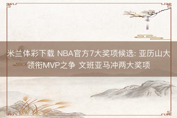 米兰体彩下载 NBA官方7大奖项候选: 亚历山大领衔MVP之争 文班亚马冲两大奖项