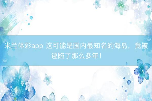 米兰体彩app 这可能是国内最知名的海岛，竟被诬陷了那么多年！