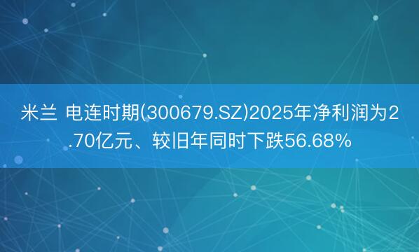 米兰 电连时期(300679.SZ)2025年净利润为2.70亿元、较旧年同时下跌56.68%