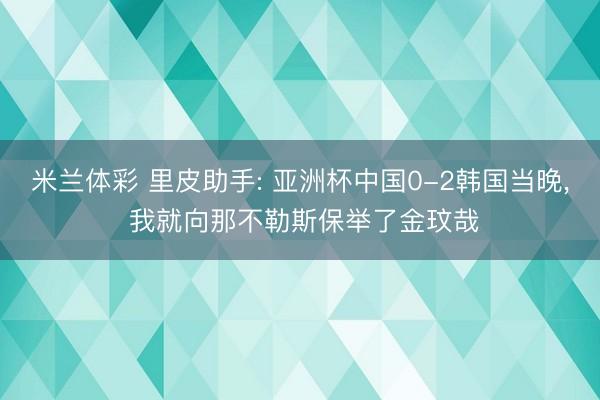 米兰体彩 里皮助手: 亚洲杯中国0-2韩国当晚， 我就向那不勒斯保举了金玟哉