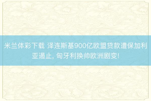 米兰体彩下载 泽连斯基900亿欧盟贷款遭保加利亚遏止， 匈牙利换帅欧洲剧变!