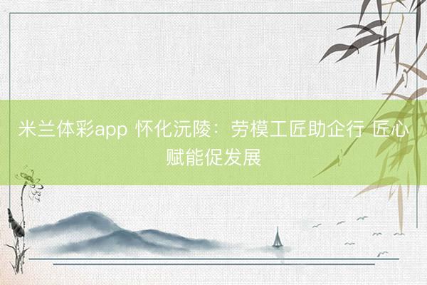 米兰体彩app 怀化沅陵：劳模工匠助企行 匠心赋能促发展