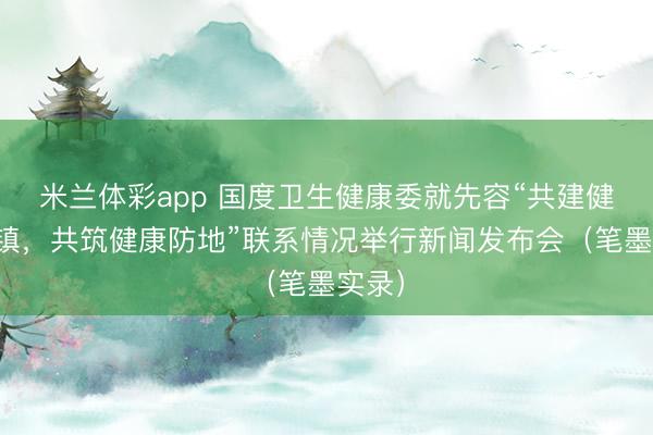 米兰体彩app 国度卫生健康委就先容“共建健康城镇，共筑健康防地”联系情况举行新闻发布会（笔墨实录）