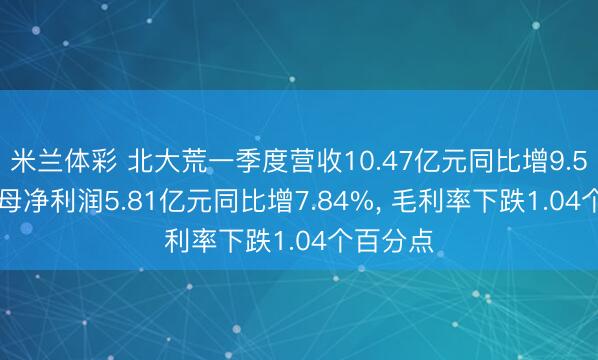 米兰体彩 北大荒一季度营收10.47亿元同比增9.54%， 归母净利润5.81亿元同比增7.84%， 毛利率下跌1.04个百分点