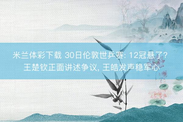 米兰体彩下载 30日伦敦世乒赛: 12冠悬了? 王楚钦正面讲述争议， 王皓发声稳军心