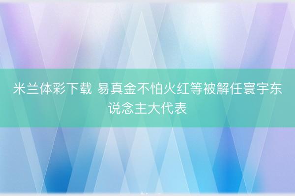 米兰体彩下载 易真金不怕火红等被解任寰宇东说念主大代表