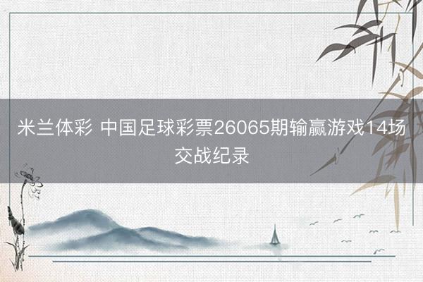 米兰体彩 中国足球彩票26065期输赢游戏14场交战纪录