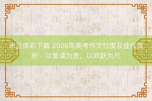米兰体彩下载 2026年高考作文忖度及佳作赏析：以复读为责，以欢跃为尺