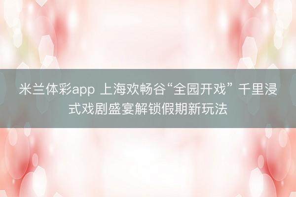 米兰体彩app 上海欢畅谷“全园开戏” 千里浸式戏剧盛宴解锁假期新玩法