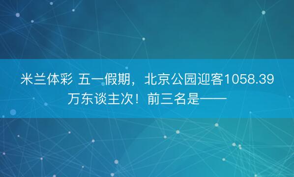 米兰体彩 五一假期，北京公园迎客1058.39万东谈主次！前三名是——