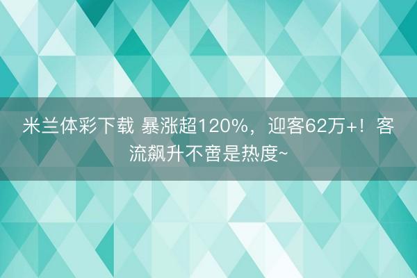 米兰体彩下载 暴涨超120%，迎客62万+！客流飙升不啻是热度~