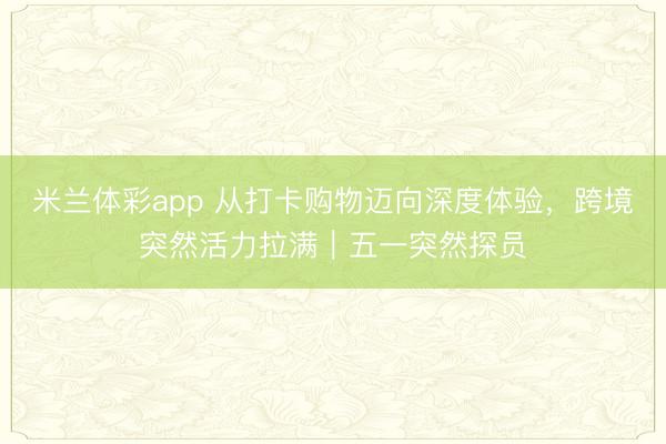 米兰体彩app 从打卡购物迈向深度体验，跨境突然活力拉满｜五一突然探员