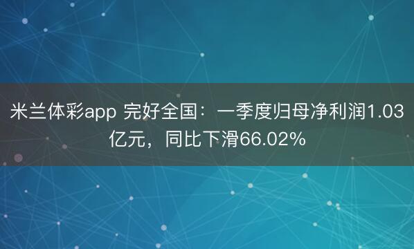 米兰体彩app 完好全国：一季度归母净利润1.03亿元，同比下滑66.02%