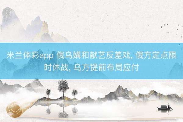 米兰体彩app 俄乌媾和献艺反差戏， 俄方定点限时休战， 乌方提前布局应付