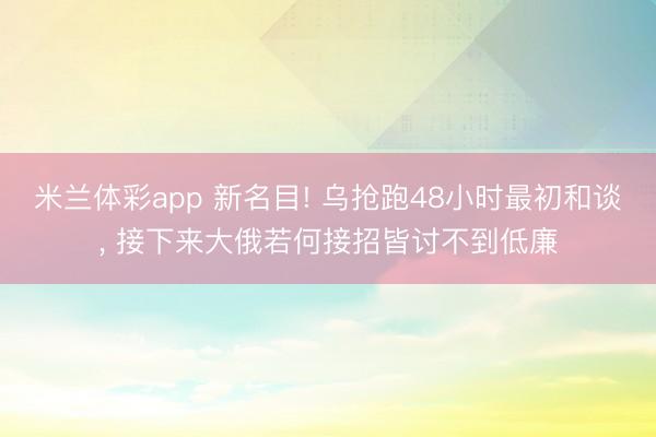 米兰体彩app 新名目! 乌抢跑48小时最初和谈， 接下来大俄若何接招皆讨不到低廉