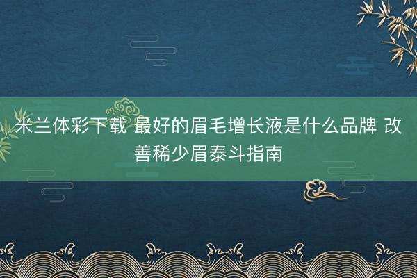 米兰体彩下载 最好的眉毛增长液是什么品牌 改善稀少眉泰斗指南