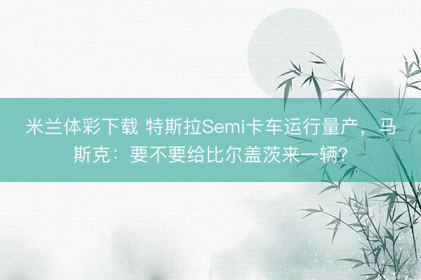 米兰体彩下载 特斯拉Semi卡车运行量产，马斯克：要不要给比尔盖茨来一辆？