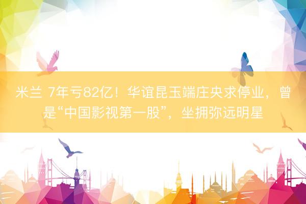米兰 7年亏82亿！华谊昆玉端庄央求停业，曾是“中国影视第一股”，坐拥弥远明星