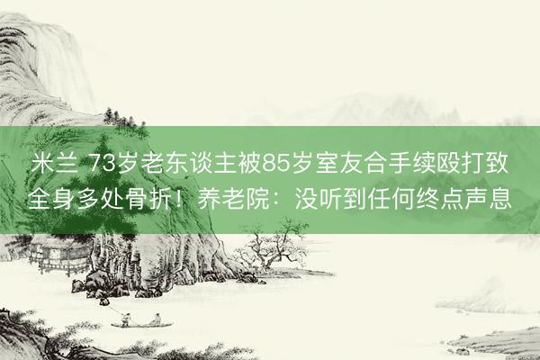 米兰 73岁老东谈主被85岁室友合手续殴打致全身多处骨折！养老院：没听到任何终点声息