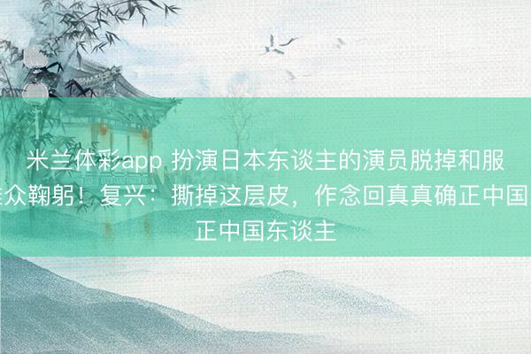 米兰体彩app 扮演日本东谈主的演员脱掉和服向不雅众鞠躬！复兴：撕掉这层皮，作念回真真确正中国东谈主