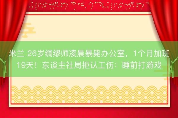 米兰 26岁绸缪师凌晨暴毙办公室，1个月加班19天！东谈主社局拒认工伤：睡前打游戏