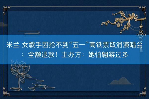 米兰 女歌手因抢不到“五一”高铁票取消演唱会：全额退款！主办方：她怕翱游过多