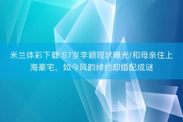 米兰体彩下载 57岁李颖现状曝光!和母亲住上海豪宅，如今风韵绰约却婚配成谜